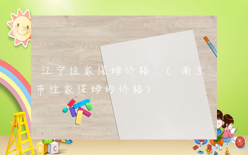 江宁住家保姆价格 (南京市住家保姆的价格)